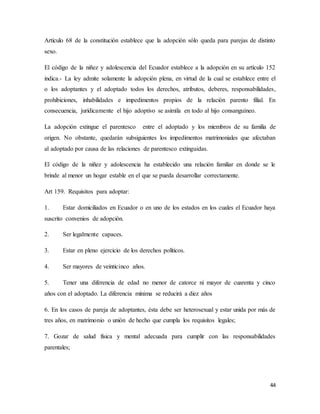 44
Artículo 68 de la constitución establece que la adopción sólo queda para parejas de distinto
sexo.
El código de la niñez y adolescencia del Ecuador establece a la adopción en su artículo 152
indica.- La ley admite solamente la adopción plena, en virtud de la cual se establece entre el
o los adoptantes y el adoptado todos los derechos, atributos, deberes, responsabilidades,
prohibiciones, inhabilidades e impedimentos propios de la relación parento filial. En
consecuencia, jurídicamente el hijo adoptivo se asimila en todo al hijo consanguíneo.
La adopción extingue el parentesco entre el adoptado y los miembros de su familia de
origen. No obstante, quedarán subsiguientes los impedimentos matrimoniales que afectaban
al adoptado por causa de las relaciones de parentesco extinguidas.
El código de la niñez y adolescencia ha establecido una relación familiar en donde se le
brinde al menor un hogar estable en el que se pueda desarrollar correctamente.
Art 159. Requisitos para adoptar:
1. Estar domiciliados en Ecuador o en uno de los estados en los cuales el Ecuador haya
suscrito convenios de adopción.
2. Ser legalmente capaces.
3. Estar en pleno ejercicio de los derechos políticos.
4. Ser mayores de veinticinco años.
5. Tener una diferencia de edad no menor de catorce ni mayor de cuarenta y cinco
años con el adoptado. La diferencia mínima se reducirá a diez años
6. En los casos de pareja de adoptantes, ésta debe ser heterosexual y estar unida por más de
tres años, en matrimonio o unión de hecho que cumpla los requisitos legales;
7. Gozar de salud física y mental adecuada para cumplir con las responsabilidades
parentales;
 