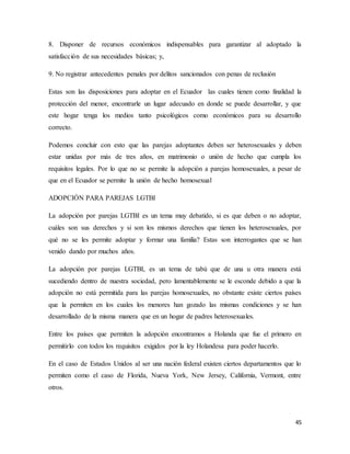 45
8. Disponer de recursos económicos indispensables para garantizar al adoptado la
satisfacción de sus necesidades básicas; y,
9. No registrar antecedentes penales por delitos sancionados con penas de reclusión
Estas son las disposiciones para adoptar en el Ecuador las cuales tienen como finalidad la
protección del menor, encontrarle un lugar adecuado en donde se puede desarrollar, y que
este hogar tenga los medios tanto psicológicos como económicos para su desarrollo
correcto.
Podemos concluir con esto que las parejas adoptantes deben ser heterosexuales y deben
estar unidas por más de tres años, en matrimonio o unión de hecho que cumpla los
requisitos legales. Por lo que no se permite la adopción a parejas homosexuales, a pesar de
que en el Ecuador se permite la unión de hecho homosexual
ADOPCIÓN PARA PAREJAS LGTBI
La adopción por parejas LGTBI es un tema muy debatido, si es que deben o no adoptar,
cuáles son sus derechos y si son los mismos derechos que tienen los heterosexuales, por
qué no se les permite adoptar y formar una familia? Estas son interrogantes que se han
venido dando por muchos años.
La adopción por parejas LGTBI, es un tema de tabú que de una u otra manera está
sucediendo dentro de nuestra sociedad, pero lamentablemente se le esconde debido a que la
adopción no está permitida para las parejas homosexuales, no obstante existe ciertos países
que la permiten en los cuales los menores han gozado las mismas condiciones y se han
desarrollado de la misma manera que en un hogar de padres heterosexuales.
Entre los países que permiten la adopción encontramos a Holanda que fue el primero en
permitirlo con todos los requisitos exigidos por la ley Holandesa para poder hacerlo.
En el caso de Estados Unidos al ser una nación federal existen ciertos departamentos que lo
permiten como el caso de Florida, Nueva York, New Jersey, California, Vermont, entre
otros.
 