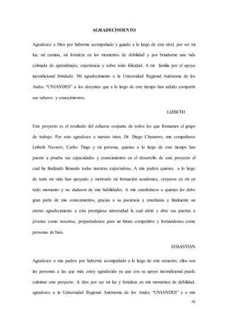 IV
AGRADECIMIENTO
Agradezco a Dios por haberme acompañado y guiado a lo largo de este nivel, por ser mi
luz, mi camino, mi fortaleza en los momentos de debilidad y por brindarme una vida
colmada de aprendizajes, experiencia y sobre todo felicidad. A mi familia por el apoyo
incondicional brindado. Mi agradecimiento a la Universidad Regional Autónoma de los
Andes “UNIANDES” a los docentes que a lo largo de este tiempo han sabido compartir
sus saberes y conocimientos.
LIZBETH
Este proyecto es el resultado del esfuerzo conjunto de todos los que formamos el grupo
de trabajo. Por esto agradezco a nuestro tutor, Dr. Diego Chamorro, mis compañeros
Lizbeth Navarro, Carlos Tingo y mi persona, quienes a lo largo de este tiempo han
puesto a prueba sus capacidades y conocimientos en el desarrollo de este proyecto el
cual ha finalizado llenando todas nuestras expectativas. A mis padres quienes a lo largo
de toda mi vida han apoyado y motivado mi formación académica, creyeron en mí en
todo momento y no dudaron de mis habilidades. A mis catedráticos a quienes les debo
gran parte de mis conocimientos, gracias a su paciencia y enseñanza y finalmente un
eterno agradecimiento a esta prestigiosa universidad la cual abrió y abre sus puertas a
jóvenes como nosotros, preparándonos para un futuro competitivo y formándonos como
personas de bien.
SEBASTIAN
Agradezco a mis padres por haberme acompañado a lo largo de este semestre, ellos son
las personas a las que más estoy agradecido ya que con su apoyo incondicional puede
culminar este proyecto. A dios por ser mi luz y fortaleza en mis momentos de debilidad,
agradezco a la Universidad Regional Autónoma de los Andes “UNIANDES” y a mis
 