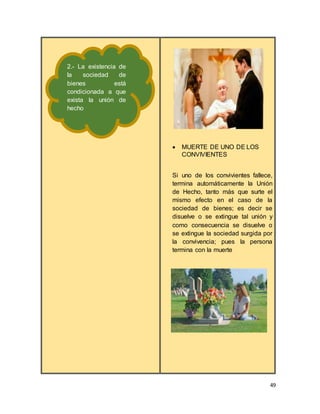 49
 MUERTE DE UNO DE LOS
CONVIVIENTES
Si uno de los convivientes fallece,
termina automáticamente la Unión
de Hecho, tanto más que surte el
mismo efecto en el caso de la
sociedad de bienes; es decir se
disuelve o se extingue tal unión y
como consecuencia se disuelve o
se extingue la sociedad surgida por
la convivencia; pues la persona
termina con la muerte
2.- La existencia de
la sociedad de
bienes está
condicionada a que
exista la unión de
hecho
 
