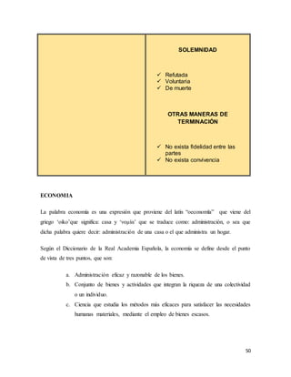 50
SOLEMNIDAD
 Refutada
 Voluntaria
 De muerte
OTRAS MANERAS DE
TERMINACIÓN
 No exista fidelidad entre las
partes
 No exista convivencia
ECONOMIA
La palabra economía es una expresión que proviene del latín “oeconomĭa” que viene del
griego ‘oiko’que significa: casa y ‘νομία’ que se traduce como: administración, o sea que
dicha palabra quiere decir: administración de una casa o el que administra un hogar.
Según el Diccionario de la Real Academia Española, la economía se define desde el punto
de vista de tres puntos, que son:
a. Administración eficaz y razonable de los bienes.
b. Conjunto de bienes y actividades que integran la riqueza de una colectividad
o un individuo.
c. Ciencia que estudia los métodos más eficaces para satisfacer las necesidades
humanas materiales, mediante el empleo de bienes escasos.
 