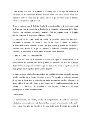 51
Lionel Robbins dice que: “la economía es la ciencia que se encarga del estudio de la
satisfacción de las necesidades humanas mediante bienes que siendo escasos tienen usos
alternativos entre los cuales hay que optar”. Esta es la que se conoce como la definición
subjetiva o marginalista de la economía.
Desde el punto de vista de Federico Engels, “la economía política es la ciencia que estudia
las leyes que rigen la producción, la distribución, la circulación y el consumo de los bienes
materiales que satisfacen necesidades humanas”. Esta es conocida como la definición
objetiva o marxista de la economía. (Blogspot, 2012)
La economía es la ciencia social que estudia la extracción, producción, intercambio,
distribución y consumo de bienes y servicios La forma o medios de satisfacer
las necesidades humanas mediante recursos que son escasos y pueden ser destinados a
diferentes usos. Forma en la que las personas y sociedades sobreviven, prosperan y
funcionan; en este sentido es nuestro modo de relación con la naturaleza.
CLASIFICACIÓN DE LA ECONOMÍA
La división más usual de la economía es aquella que separa la macroeconomía de la
microeconomía. La distinción entre macro y micro fue introducida en 1933 por el noruego
Ragnar Frisch. El origen de los vocablos ya nos dice mucho sobre su significado. En sus
raíces griegas, macro significa grande y micro pequeño.
La macroeconomía estudia el comportamiento de variables económicas agregadas, es decir,
aquellas variables que se forman con otras variables. Por ejemplo, la producción agregada
de un país se forma con la producción de todas las empresas, familias, individuos y el
sector público de ese país. Otras variables usuales en el estudio macroeconómico son la
inflación y el desempleo. Se considera a John Maynard Keynes como el mayor
contribuyente al análisis macroeconómico.
Microeconomía
La microeconomía, en cambio, estudia el comportamiento de unidades económicas
individuales, como pueden ser individuos, familias, empresas y los mercados en los cuales
ellos operan.. Por esto que también se la suele definir como la ciencia que estudia la
 