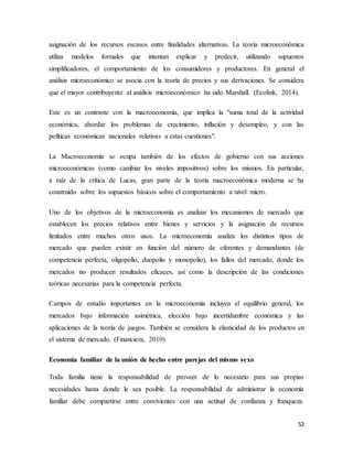 52
asignación de los recursos escasos entre finalidades alternativas. La teoría microeconómica
utiliza modelos formales que intentan explicar y predecir, utilizando supuestos
simplificadores, el comportamiento de los consumidores y productores. En general el
análisis microeconómico se asocia con la teoría de precios y sus derivaciones. Se considera
que el mayor contribuyente al análisis microeconómico ha sido Marshall. (Ecolink, 2014).
Este es un contraste con la macroeconomía, que implica la "suma total de la actividad
económica, abordar los problemas de crecimiento, inflación y desempleo, y con las
políticas económicas nacionales relativas a estas cuestiones".
La Macroeconomía se ocupa también de los efectos de gobierno con sus acciones
microeconómicas (como cambiar los niveles impositivos) sobre los mismos. En particular,
a raíz de la crítica de Lucas, gran parte de la teoría macroeconómica moderna se ha
construido sobre los supuestos básicos sobre el comportamiento a nivel micro.
Uno de los objetivos de la microeconomía es analizar los mecanismos de mercado que
establecen los precios relativos entre bienes y servicios y la asignación de recursos
limitados entre muchos otros usos. La microeconomía analiza los distintos tipos de
mercado que pueden existir en función del número de oferentes y demandantes (de
competencia perfecta, oligopolio, duopolio y monopolio), los fallos del mercado, donde los
mercados no producen resultados eficaces, así como la descripción de las condiciones
teóricas necesarias para la competencia perfecta.
Campos de estudio importantes en la microeconomía incluyen el equilibrio general, los
mercados bajo información asimétrica, elección bajo incertidumbre económica y las
aplicaciones de la teoría de juegos. También se considera la elasticidad de los productos en
el sistema de mercado. (Financiera, 2010)
Economía familiar de la unión de hecho entre parejas del mismo sexo
Toda familia tiene la responsabilidad de proveer de lo necesario para sus propias
necesidades hasta donde le sea posible. La responsabilidad de administrar la economía
familiar debe compartirse entre convivientes con una actitud de confianza y franqueza.
 