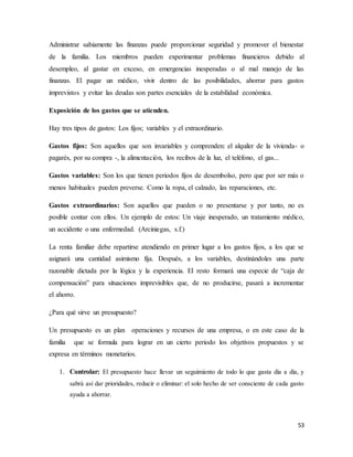 53
Administrar sabiamente las finanzas puede proporcionar seguridad y promover el bienestar
de la familia. Los miembros pueden experimentar problemas financieros debido al
desempleo, al gastar en exceso, en emergencias inesperadas o al mal manejo de las
finanzas. El pagar un médico, vivir dentro de las posibilidades, ahorrar para gastos
imprevistos y evitar las deudas son partes esenciales de la estabilidad económica.
Exposición de los gastos que se atienden.
Hay tres tipos de gastos: Los fijos; variables y el extraordinario.
Gastos fijos: Son aquellos que son invariables y comprenden: el alquiler de la vivienda- o
pagarés, por su compra -, la alimentación, los recibos de la luz, el teléfono, el gas...
Gastos variables: Son los que tienen periodos fijos de desembolso, pero que por ser más o
menos habituales pueden preverse. Como la ropa, el calzado, las reparaciones, etc.
Gastos extraordinarios: Son aquellos que pueden o no presentarse y por tanto, no es
posible contar con ellos. Un ejemplo de estos: Un viaje inesperado, un tratamiento médico,
un accidente o una enfermedad. (Arciniegas, s.f.)
La renta familiar debe repartirse atendiendo en primer lugar a los gastos fijos, a los que se
asignará una cantidad asimismo fija. Después, a los variables, destinándoles una parte
razonable dictada por la lógica y la experiencia. El resto formará una especie de “caja de
compensación” para situaciones imprevisibles que, de no producirse, pasará a incrementar
el ahorro.
¿Para qué sirve un presupuesto?
Un presupuesto es un plan operaciones y recursos de una empresa, o en este caso de la
familia que se formula para lograr en un cierto periodo los objetivos propuestos y se
expresa en términos monetarios.
1. Controlar: El presupuesto hace llevar un seguimiento de todo lo que gasta día a día, y
sabrá así dar prioridades, reducir o eliminar: el solo hecho de ser consciente de cada gasto
ayuda a ahorrar.
 