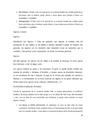 54
2. Previsiones: Si Sabe cuál es la situación de su economía familiar hoy, también podrá hacer
previsiones para el mañana: puede ahorrar y hacer planes para afrontar el futuro con
tranquilidad y estabilidad.
3. Emergencias: Si Sabe cuál es la situación de su economía familiar hoy, también podrá
hacer previsiones para el mañana: puede ahorrar y hacer planes para afrontar el futuro con
tranquilidad y estabilidad.
Ingresos y Gastos
Ingresos:
Entendemos por ingresos a todas las ganancias que ingresan al conjunto total del
presupuesto de una entidad, ya sea pública o privada, individual o grupal. En términos más
generales, los ingresos son los elementos tanto monetarios como no monetarios que se
acumulan y que generan como consecuencia un círculo de consumo-ganancia.
Egresos:
Del latín egressus, los egresos son las salidas o las partidas de descargo. El verbo egresar
hace referencia a salir de alguna parte.
Los egresos incluyen los gastos y las inversiones. El gasto es aquella partida contable que
aumenta las pérdidas o disminuye el beneficio, y siempre supone un desembolso financiero,
ya sea movimiento de caja o bancario. El pago de un servicio (por ejemplo, de conexión a
Internet) y el arrendamiento de un local comercial son algunos de los gastos habituales que
forman parte de los egresos de las empresas. (Definición.de, s.f.)
ECONOMÍA FAMILIAR ESTABLE
Cuando la organización de la economía familiar falla, se traduce directamente en problemas
familiares, de pareja, disputas con los hijos porque no se les puede dar todo lo que ellos demandan,
y más; crea un clima de caos intrafamiliar que fácilmente se puede evitar teniendo en cuenta
algunos consejos:
1. Las fianzas se hablan abiertamente: Es importante no crear un tabú sobre los temas
económicos. Enseñarles desde temprano cómo es el buen manejo de ellos, es de gran ayuda
para la economía familiar. Como padres es normal preocuparse por la formación integral de
 