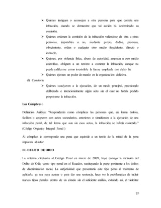 57
 Quienes instiguen o aconsejen a otra persona para que cometa una
infracción, cuando se demuestre que tal acción ha determinado su
comisión.
 Quienes ordenen la comisión de la infracción valiéndose de otra u otras
personas, imputables o no, mediante precio, dádiva, promesa,
ofrecimiento, orden o cualquier otro medio fraudulento, directo o
indirecto.
 Quienes, por violencia física, abuso de autoridad, amenaza u otro medio
coercitivo, obliguen a un tercero a cometer la infracción, aunque no
pueda calificarse como irresistible la fuerza empleada con dicho fin.
 Quienes ejerzan un poder de mando en la organización delictiva.
d) Coautoria
 Quienes coadyuven a la ejecución, de un modo principal, practicando
deliberada e intencionalmente algún acto sin el cual no habría podido
perpetrarse la infracción.
Los Cómplices:
Definición Jurídica: “Responderán como cómplices las personas que, en forma dolosa,
faciliten o cooperen con actos secundarios, anteriores o simultáneos a la ejecución de una
infracción penal, de tal forma que aun sin esos actos, la infracción se habría cometido.”
(Código Orgánico Integral Penal )
Al cómplice le corresponde una pena que equivale a un tercio de la mitad de la pena
impuesta al autor.
EL DELITO DE ODIO
La reforma efectuada al Código Penal en marzo de 2009, trajo consigo la inclusión del
Delito de Odio como tipo penal en el Ecuador, sustituyendo la parte pertinente a los delitos
de discriminación racial. La subjetividad que presentaría este tipo penal al momento de
aplicarlo, ya sea para acusar o para dar una sentencia, hace ver la problemática de incluir
nuevos tipos penales dentro de un estado sin el suficiente análisis, evitando así, el violentar
 