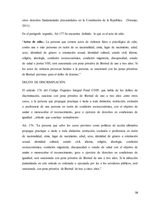 58
otros derechos fundamentales precautelados en la Constitución de la República. (Naranjo,
2011)
En el parágrafo segundo, Art 177 Se encuentra definido lo que es el acto de odio:
“Actos de odio.- La persona que cometa actos de violencia física o psicológica de odio,
contra una o más personas en razón de su nacionalidad, etnia, lugar de nacimiento, edad,
sexo, identidad de género u orientación sexual, identidad cultural, estado civil, idioma,
religión, ideología, condición socioeconómica, condición migratoria, discapacidad, estado
de salud o portar VIH, será sancionada con pena privativa de libertad de uno a tres años. Si
los actos de violencia provocan heridas a la persona, se sancionará con las penas privativas
de libertad previstas para el delito de lesiones.”
DELITO DE DISCRIMINACIÓN
El artículo 176 del Código Orgánico Integral Penal COIP, que habla de los delitos de
discriminación, sanciona con pena privativa de libertad de uno a tres años ,entre otros
casos, a la persona que propague practique o incite a toda distinción, restricción, exclusión
o preferencia de una persona en razón de condición socioeconómica, con el objetivo de
anular o menoscabar el reconocimiento, goce o ejercicio de derechos en condiciones de
igualdad , artículo que concluye textualmente:
Art. 176: “La persona que salvo los casos previstos como políticas de acción afirmativa
propague practique o incite a toda distinción, restricción, exclusión o preferencia en razón
de nacionalidad, etnia, lugar de nacimiento, edad, sexo, identidad de género u orientación
sexual, identidad cultural, estado civil, idioma, religión, ideología, condición
socioeconómica, condición migratoria, discapacidad o estado de salud con el objetivo de
anular o menoscabar el reconocimiento, goce o ejercicio de derechos en condiciones de
igualdad, será sancionada con pena privativa de libertad de uno a tres años. Si la infracción
puntualizada en este artículo es ordenada o ejecutada por las o los servidores públicos, será
sancionada con pena privativa de libertad de tres a cinco años.”
 
