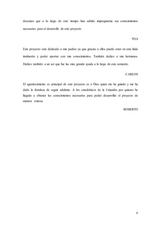 V
docentes que a lo largo de este tiempo han sabido impregnarme sus conocimientos
necesarios para el desarrollo de este proyecto
TOA
Este proyecto está dedicado a mis padres ya que gracias a ellos puedo estar en esta linda
institución y poder aportar con mis conocimientos. También dedico a mis hermanos.
Dedico también a un ser que fue las más grande ayuda a lo largo de este semestre.
CARLOS
El agradecimiento es principal de este proyecto es a Dios quien me ha guiado y me ha
dado la fortaleza de seguir adelante. A los catedráticos de la Uniandes por quienes he
llegado a obtener los conocimientos necesarios para poder desarrollar el proyecto de
manera exitosa.
ROBERTO
 