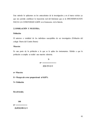 61
Este método lo aplicamos en los antecedentes de la investigación y en el marco teórico ya
que nos permite establecer la trayectoria real del fenómeno que es la DISCRIMINACION
HACIA LA COMUNIDAD LGBTI en el transcurso de la historia.
2.3.POBLACIÓN Y MUESTRA.
Población
El universo o totalidad de los individuos susceptibles de ser investigados (Población del
colegio Ibarra del Cantón Ibarra)
Muestra
Es una parte de la población a la que se le aplica los instrumentos. Debido a que la
población es amplia se realizó una muestra aleatoria.
N
n= -----------------------
(E)2 (N-1)+1
n= Muestra
E= Margen de error proporcional al 0,05%
N= Población
Resolviendo;
100
n= -------------------
(0,05)2(100-1)+1
 