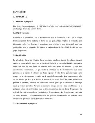 63
CAPITULO III
3. PROPUESTA
3.1.Título de la propuesta
Plan de acción para disminuir LA DISCRIMINACIÓN HACIA LA COMUNIDAD LGBTI
en el colegio Ibarra del Cantón Ibarra.
3.2.Objetivo general
Contribuir a la disminución de la discriminación hacia la comunidad LGBT en el colegio
Ibarra del cantón Ibarra mediante el diseño de una guía jurídica dirigida a la comunidad con
información sobre los derechos y organismos que protegen a esta comunidad ante esta
problemática con el propósito de aportar al mejoramiento de la calidad de vida de este
grupo de personas.
3.3.Justificación
En el colegio Ibarra del Cantón Ibarra provincia Imbabura, durante los últimos tiempos
mucho se ha escuchado acerca de la discriminación hacia la comunidad LGBTI, pero pocos
saben que éste es otra forma de maltrato hacia este grupo de personas y que trae
devastadoras consecuencia. Lo que facilita la existencia de la discriminación hacia estas
personas es el manto de silencio que logra imponer el odio de las personas hacia este
grupo, y si a esto sumamos el miedo que la mayoría homosexuales tiene a expresarse a salir
de ese abismo que lleva y ha llevado a la toma de decisiones fatales las cuales pretendemos
prevenir o disminuir, tenemos las condiciones ideales para que la situación se mantenga
oculta y perdure por años. Por esto es necesario trabajar en esta área sensibilizando a la
población sobre esta problemática para la detección oportuna de esta forma de agresión. La
realidad día a día nos confronta con todo tipo de agresiones a los derechos más esenciales
de estas personas. La discriminación hacia las personas homosexuales se presenta como
una realidad que afecta a este grupo en su diario vivir.
3.4. Desarrollo de la propuesta
 