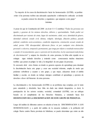 64
“La mayoría de los casos de discriminación hacia los homosexuales (LGTBI), se podrían
evitar si las personas reciben una adecuada capacitación o información enfocada en donde
se pueda conocer los derechos y organismos que amparan a este grupo”
Anónimo
A pesar de que la Constitución del 2008 en el art 11 # 2 establece “Todas las personas son
iguales y gozaran de los mismos derechos, deberes y oportunidades. Nadie podrá ser
discriminado por razones de etnia, lugar de nacimiento, edad, sexo, identidad de género,
identidad cultural, estado civil, idioma, religión, ideología, filiación política, pasado
judicial, condición socio-económica, condición migratoria, orientación sexual, estado de
salud, portar VIH, discapacidad, diferencia física; ni por cualquier otra distinción,
personal o colectiva, temporal o permanente, que tenga por objeto o resultado menoscabar
o anular el reconocimiento, goce o ejercicio de los derechos. La ley sancionará toda forma
de discriminación” y ampara los derechos de estas personas, la fobia odio repudio no se
extingue sigue violando derechos y teniendo como consecuencia muchas situaciones
terribles que ponen en peligro la vida y la integridad de este grupo de personas.
Es necesario abrir otros frentes en donde se generen espacios de aprendizaje para disminuir
la discriminación hacia este grupo y crear una sociedad tolerante, amplia de modo que
podamos sobrellevar y aceptar a este grupo, y que mejor, educarnos desde el ámbito
familiar y escolar, en donde un trabajo sinérgico contribuirá al aprendizaje y ejercicio de
derechos a favor del bienestar de estas personas.
La discriminación a los homosexuales (LGTBI) es un problema muy complejo, por lo tanto
para entenderlo y abordarlo, hace falta sin duda una mirada integradora, es decir, la
participación de los actores sociales; sociedad, comunidad (LGTBI), con un enfoque
basado en el cumplimiento de los Derechos Humanos, y orientado hacia LA
DISMINUCION DE LA DISCRIMINACION DE ESTE GRUPO DE PERSONAS.
Luego del análisis de diferentes autores en relación al tema de DISCRIMINACION A LOS
HOMOSEXUALES y a partir del análisis de la encuesta realizada a la población del
colegio Ibarra cantón Ibarra provincia de Imbabura; se puede determinar que existe un alto
 