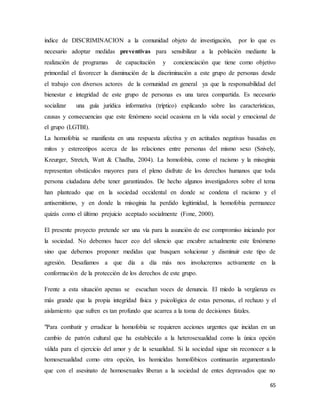 65
índice de DISCRIMINACION a la comunidad objeto de investigación, por lo que es
necesario adoptar medidas preventivas para sensibilizar a la población mediante la
realización de programas de capacitación y concienciación que tiene como objetivo
primordial el favorecer la disminución de la discriminación a este grupo de personas desde
el trabajo con diversos actores de la comunidad en general ya que la responsabilidad del
bienestar e integridad de este grupo de personas es una tarea compartida. Es necesario
socializar una guía jurídica informativa (tríptico) explicando sobre las características,
causas y consecuencias que este fenómeno social ocasiona en la vida social y emocional de
el grupo (LGTBI).
La homofobia se manifiesta en una respuesta afectiva y en actitudes negativas basadas en
mitos y estereotipos acerca de las relaciones entre personas del mismo sexo (Snively,
Kreurger, Stretch, Watt & Chadha, 2004). La homofobia, como el racismo y la misoginia
representan obstáculos mayores para el pleno disfrute de los derechos humanos que toda
persona ciudadana debe tener garantizados. De hecho algunos investigadores sobre el tema
han planteado que en la sociedad occidental en donde se condena el racismo y el
antisemitismo, y en donde la misoginia ha perdido legitimidad, la homofobia permanece
quizás como el último prejuicio aceptado socialmente (Fone, 2000).
El presente proyecto pretende ser una vía para la asunción de ese compromiso iniciando por
la sociedad. No debemos hacer eco del silencio que encubre actualmente este fenómeno
sino que debemos proponer medidas que busquen solucionar y disminuir este tipo de
agresión. Desafiamos a que día a día más nos involucremos activamente en la
conformación de la protección de los derechos de este grupo.
Frente a esta situación apenas se escuchan voces de denuncia. El miedo la vergüenza es
más grande que la propia integridad física y psicológica de estas personas, el rechazo y el
aislamiento que sufren es tan profundo que acarrea a la toma de decisiones fatales.
"Para combatir y erradicar la homofobia se requieren acciones urgentes que incidan en un
cambio de patrón cultural que ha establecido a la heterosexualidad como la única opción
válida para el ejercicio del amor y de la sexualidad. Si la sociedad sigue sin reconocer a la
homosexualidad como otra opción, los homicidas homofóbicos continuarán argumentando
que con el asesinato de homosexuales liberan a la sociedad de entes depravados que no
 