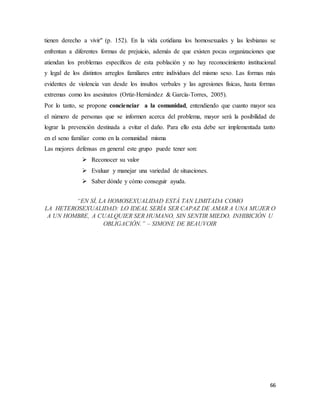 66
tienen derecho a vivir" (p. 152). En la vida cotidiana los homosexuales y las lesbianas se
enfrentan a diferentes formas de prejuicio, además de que existen pocas organizaciones que
atiendan los problemas específicos de esta población y no hay reconocimiento institucional
y legal de los distintos arreglos familiares entre individuos del mismo sexo. Las formas más
evidentes de violencia van desde los insultos verbales y las agresiones físicas, hasta formas
extremas como los asesinatos (Ortiz-Hernández & García-Torres, 2005).
Por lo tanto, se propone concienciar a la comunidad, entendiendo que cuanto mayor sea
el número de personas que se informen acerca del problema, mayor será la posibilidad de
lograr la prevención destinada a evitar el daño. Para ello esta debe ser implementada tanto
en el seno familiar como en la comunidad misma
Las mejores defensas en general este grupo puede tener son:
 Reconocer su valor
 Evaluar y manejar una variedad de situaciones.
 Saber dónde y cómo conseguir ayuda.
“EN SÍ, LA HOMOSEXUALIDAD ESTÁ TAN LIMITADA COMO
LA HETEROSEXUALIDAD: LO IDEAL SERÍA SER CAPAZ DE AMAR A UNA MUJER O
A UN HOMBRE, A CUALQUIER SER HUMANO, SIN SENTIR MIEDO, INHIBICIÓN U
OBLIGACIÓN.” – SIMONE DE BEAUVOIR
 
