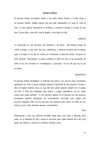 VI
DEDICATORIA
El presente trabajo investigativo dedico a mis padre Marco Patricio y Cecilia Lucia, a
mi hermana Daniela Analhía, quienes han sido pilar fundamental a lo largo de toda mi
vida. A todos quienes depositaron su confianza y estuvieron conmigo a lo largo de este
nivel. Es por ellos y para ellos que he llegado a este punto de vida.
LIZBETH
La concepción de este proyecto está dedicada a mi madre Aida Burgos porque ha
estado conmigo a cada paso que doy, cuidándome y dándome fortaleza para continuar,
quien a lo largo de mi vida ha velado por mi bienestar y educación siendo mi apoyo en
todo momento. Depositando su entera confianza en cada reto que se me presentaba sin
dudar ni un solo momento en mi inteligencia y capacidad. Es por ello que soy lo que
soy ahora.
SEBASTIAN
El presente trabajo investigativo es dedicado mis padres a los que les estoy eternamente
agradecido por todo el apoyo brindado durante el desarrollo de este proyecto. Gracias a
ellos eh logrado muchas cosas ya que ellos han sabido guiarme siempre por el camino
del bien. A Dios por brindarme unos padres y amigos maravillosos con los cuales
cuento para seguir adelante. A mis maestros quienes en el trascurso de este proyecto
investigativo supieron entregarme sus conocimientos, necesarios para realizar este
proyecto integrador Ellos son las personas más indicadas para valorar el mérito de este
trabajo ya que a ellos debemos nuestros conocimientos
TOA
Primeramente a dios por haberme permitido llegar hasta este punto y haberme dado
salud, ser el manantial de vida y darme lo necesario para seguir adelante día a día para
lograr mis objetivos, además de su infinita bondad y amor.
 