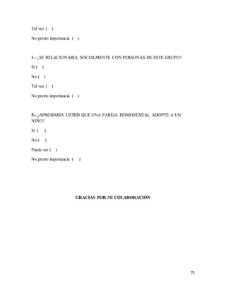 71
Tal vez ( )
No presto importancia ( )
4.- ¿SE RELACIONARIA SOCIALMENTE CON PERSONAS DE ESTE GRUPO?
Si ( )
No ( )
Tal vez ( )
No presto importancia ( )
5.- ¿APROBARIA USTED QUE UNA PAREJA HOMOSEXUAL ADOPTE A UN
NIÑO?
Si ( )
No ( )
Puede ser ( )
No presto importancia ( )
GRACIAS POR SU COLABORACIÓN
 