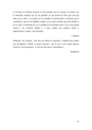 VII
A mi madre por haberme apoyado en todo momento, por sus consejos, sus valores, por
la motivación constante que me ha permitido ser una persona de bien, pero más que
nada, por su amor. A mi padre por los ejemplos de perseverancia y constancia que lo
caracterizan y que me ha infundado siempre, por el valor mostrado para salir adelante y
por su amor a mi hermana por ser el ejemplo de una hermana mayor y de la cual aprendí
aciertos y de momentos difíciles y a todos aquellos que ayudaron directa o
indirectamente a realizar este documento.
CARLOS
Dedicamos este proyecto ante dios por darnos la capacidad y sabiduría para realizar
esta investigación. También a nuestros docentes que de una u otra manera lograron
incentivar esta investigación, lo cual nos dejó nuevos conocimientos.
ROBERTO
 