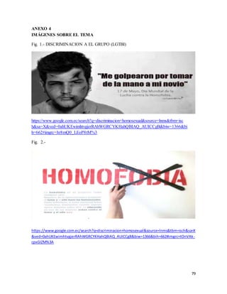 79
ANEXO 4
IMÁGENES SOBRE EL TEMA
Fig. 1.- DISCRIMINACION A EL GRUPO (LGTBI)
https://www.google.com.ec/search?q=discriminacion+homosexual&source=lnms&tbm=isc
h&sa=X&ved=0ahUKEwimhtvgjerRAhWGRCYKHahQBIAQ_AUICCgB&biw=1366&bi
h=662#imgrc=hr8mQ0_LEoP8tM%3
Fig. 2.-
https://www.google.com.ec/search?q=discriminacion+homosexual&source=lnms&tbm=isch&sa=X
&ved=0ahUKEwimhtvgjerRAhWGRCYKHahQBIAQ_AUICCgB&biw=1366&bih=662#imgrc=tOnVAk-
cpxGIZM%3A
 
