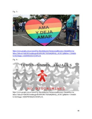 80
Fig. 3.-
https://www.google.com.ec/search?q=discriminacion+homosexual&source=lnms&tbm=isc
h&sa=X&ved=0ahUKEwimhtvgjerRAhWGRCYKHahQBIAQ_AUICCgB&biw=1366&bi
h=662#imgrc=vSZS88OJ2E31EM%3A
Fig. 4.-
https://www.google.com.ec/search?q=discriminacion+homosexual&source=lnms&tbm=isc
h&sa=X&ved=0ahUKEwimhtvgjerRAhWGRCYKHahQBIAQ_AUICCgB&biw=1366&bi
h=662#imgrc=4MOPWM4d3b19OM%3A
 