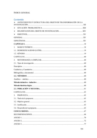 VIII
ÍNDICE GENERAL
Contenido
 ANTECEDENTES Y ESTRUCTURA DEL OBJETO DE TRANSFORMACIÓN DE LA
INVESTIGACIÓN................................................................................................................. XII
 SITUACIÓN PROBLEMÁTICA...................................................................................XIII
 DELIMITACION DEL OBJETO DE INVESTIGACION.................................................XIV
 OBJETIVOS...................................................................................................................XV
GENERAL:...........................................................................................................................XV
ESPECÍFICOS:......................................................................................................................XV
CAPÍTULO I..........................................................................................................................18
1. MARCO TEÓRICO..........................................................................................................18
1.1. HOMOSEXUALIDAD (LGTBI).......................................................................................18
1.2. GÉNERO .........................................................................................................................19
CAPITULO II..........................................................................................................................60
2. METODOLOGÍA A EMPLEAR........................................................................................60
2.1. Tipos de investigación.......................................................................................................60
Descriptiva ..............................................................................................................................60
Cualitativa y Cuantitativa..........................................................................................................60
Bibliográfica y documental. ......................................................................................................60
2.2. MÉTODOS.....................................................................................................................60
Analítico – sintético..................................................................................................................60
Método deductivo - inductivo .................................................................................................60
Método histórico lógico...........................................................................................................60
2.3. POBLACIÓN YMUESTRA...........................................................................................61
CAPITULO III.........................................................................................................................63
3. PROPUESTA...................................................................................................................63
3.1. Título de la propuesta........................................................................................................63
3.2. Objetivo general................................................................................................................63
3.3. Justificación......................................................................................................................63
3.4. Desarrollo de la propuesta..................................................................................................63
CONCLUSIONES..................................................................................................................67
RECOMENDACIONES...........................................................................................................68
ANEXO 1................................................................................................................................70
ANEXO 2................................................................................................................................72
ANEXO 3................................................................................................................................77
 