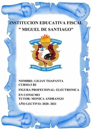 INSTITUCION EDUCATIVA FISCAL
” MIGUEL DE SANTIAGO”
NOMBRE: LILIAN TOAPANTA
CURSO:3 B2
FIGURA PROFECIONAL: ELECTRONICA
EN CONSUMO
TUTOR: MONICA ANDRANGO
AÑO LECTIVO: 2020- 2021
 