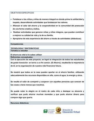 OBJETIVOS ESPECIFICOS

Fortalecer a los niños y niñas de manera integral en donde prime la solidaridad y
respeto, desarrollando actividades que fortalezcan los valores.
Afianzar el valor del ahorro y la cooperatividad en la comunidad del preescolar
de una forma creativa y lúdica.
Realizar actividades que generen niñas y niños íntegros, que puedan contribuir
a mejorar su calidad de vida y la de su familia.
Apropiarse de esta experiencia del ahorro a través de actividades (didácticas).
Competencias
TECNOLOGIA Y MATEMATICAS
Temática a estudiar
El ahorro es vital si lo sabes utilizar
Referentes conceptuales:
Con la ejecución de este proyecto, se logró la integración de todos los estudiantes
de grado transición en torno a un fin común. (El Ahorro), resaltando la importancia
de él, en la organización de nuestra vida financiera futura.

Se mostró que todos en la casa pueden aportar en el ahorro familiar, utilizando
adecuadamente los recursos disponibles en ella, como el agua, la energía y otros.

Se resalta el valor de compartir y cooperar con aquellas personas que carecen de
las cosas o tiene menos que nosotros.

Se puede notar la alegría en el rostro de cada niño a destapar su alcancía y
verificar que pudo ahorrar muchas monedas y que pudo ahorrar dinero para
comprar algo que quería.
Recursos didácticos

 