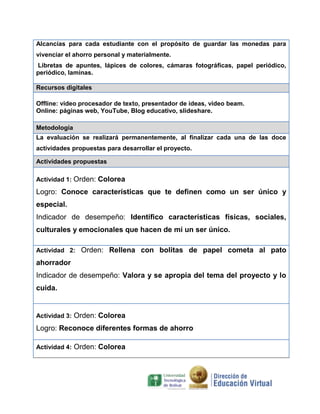 Alcancías para cada estudiante con el propósito de guardar las monedas para
vivenciar el ahorro personal y materialmente.
Libretas de apuntes, lápices de colores, cámaras fotográficas, papel periódico,
periódico, laminas.
Recursos digitales
Offline: video procesador de texto, presentador de ideas, video beam.
Online: páginas web, YouTube, Blog educativo, slideshare.
Metodología
La evaluación se realizará permanentemente, al finalizar cada una de las doce
actividades propuestas para desarrollar el proyecto.
Actividades propuestas
Actividad 1: Orden: Colorea

Logro: Conoce características que te definen como un ser único y
especial.
Indicador de desempeño: Identifico características físicas, sociales,
culturales y emocionales que hacen de mí un ser único.
Actividad 2: Orden: Rellena con bolitas de papel cometa al pato

ahorrador
Indicador de desempeño: Valora y se apropia del tema del proyecto y lo
cuida.

Actividad 3: Orden: Colorea

Logro: Reconoce diferentes formas de ahorro
Actividad 4: Orden: Colorea

 