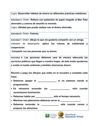 Logro: Desarrollar hábitos de ahorro en diferentes prácticas cotidianas.
Actividad 5: Orden: Rellena con pedacitos de papel rasgado al Mac Pato

ahorrador y colorea de amarillo la moneda.
Logro: Utilidad que pueda realizar con el dinero ahorrado.
Actividad 6: Orden: Colorea
Actividad 7: Orden: dibujo lo que me gustaría compartir con un amigo.

Indicador

de

desempeño:

aplico

los

valores

de

solidaridad

y

cooperación.
Compartir con las personas que no tienen.
Actividad 8: Las personas debemos usar de manera adecuada los

servicios públicos que llegan a nuestro hogar, de éste modo ayudamos
a cuidar el medio ambiente y también ahorramos dinero.

Recorto y pego los dibujos que están en el recuadro y completa cada
frase.
Debemos apagar el _______________ si no estamos viendo la
programación.
Es

necesario

encender

los

________________

sólo

cuando

necesitamos iluminación.
Debemos hablar por ______________ sólo el tiempo necesario.
Mientras nos jabonamos debemos cerrar la ________________.
Debemos encender la ______________ sólo cuando vamos a
preparar los alimentos.

 