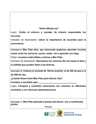 “Estos dibujos así”
Logro: Cuidar el entorno y manejar de manera responsable los
recursos.
Indicador de desempeño: valoro la importancia de acuerdos para la
convivencia.
Actividad 9: Mac Pato dice: que ahorrando podemos aprender muchas

cosas como los números, sumar, restar, ven y aprende con migo.
Orden: enumera cada billete y colorea a Mac Pato.
Indicador de desempeño: Reconozco los números del uno hasta el diez y
la utilidad que pueden darle a los ahorros.
Actividad 10: Colorea la moneda de 100 de amarillo, la de 200 de azul y la

de 500 de rojo.
¿Cuánto dinero tiene Mac Pato para ahorrar hoy?
Cuéntalo y escríbelo aquí: _______________________________
$200
$500
$100
Logro: Compara y cuantifica situaciones con números en diferentes
contextos y con diversas representaciones.

Actividad 11: Mac Pato aprende la poesía del ahorro, ven y recitémosla

juntos:
Poesía

 