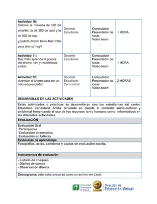 Actividad 10:
Colorea la moneda de 100 de
amarillo, la de 200 de azul y la

Docente
Estudiante

de 500 de rojo.
¿Cuánto dinero tiene Mac Pato
para ahorrar hoy?

$100

$200

Actividad 11:
Mac Pato aprende la poesía
del ahorro, ven y recitémosla
juntos:

Docente
Estudiante

Actividad 12:
vivenciar el ahorro para ser un
niño emprendedor

Docente
Estudiante
Comunidad

Computador
Presentador de
ideas
Video beam

1 HORA

$500
Computador
Presentador de
ideas
Video beam

Computador
Presentador de
ideas
Video beam

1 HORA

2 HORAS

DESARROLLO DE LAS ACTIVIDADES
Estas actividades o prácticas se desarrollaran con los estudiantes del centro
Educativo Candelaria Arriba teniendo en cuenta el contexto socio-cultural y
ambiental fomentando el uso de los recursos tanto humano como informáticos en
las diferentes actividades.
EVALUACIÓN
Evaluación Oral
Participativa
Evaluación observativa
Evaluación en talleres
Evidencias de aprendizaje:
Fotografías, actas, carteleras y copias de evaluación escrita.

Instrumentos de evaluación
- Listado de chequeo
- Diarios de campo
- Observación directa
Cronograma: este debe anexarse como un archivo en Excel.

 