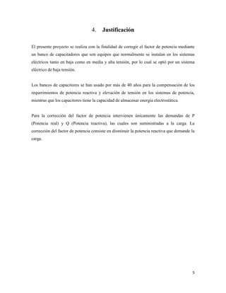 5
Justificación
El presente proyecto se realiza con la finalidad de corregir el factor de potencia mediante
un banco de capacitadores que son equipos que normalmente se instalan en los sistemas
eléctricos tanto en baja como en media y alta tensión, por lo cual se optó por un sistema
eléctrico de baja tensión.
Los bancos de capacitores se han usado por más de 40 años para la compensación de los
requerimientos de potencia reactiva y elevación de tensión en los sistemas de potencia,
mientras que los capacitores tiene la capacidad de almacenar energía electrostática.
Para la corrección del factor de potencia intervienen únicamente las demandas de P
(Potencia real) y Q (Potencia reactiva), las cuales son suministradas a la carga. La
corrección del factor de potencia consiste en disminuir la potencia reactiva que demande la
carga.
 