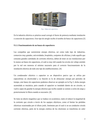 7
Fig 1: Banco de capacitores
En la industria eléctrica es práctica usual corregir el factor de potencia mediante instalación
o conexión de capacitores. Este tipo de arreglo recibe el nombre de banco de capacitores [3]
5.1.1.Funcionamiento de un banco de capacitores
Las compañías que suministran energía eléctrica, así como todo tipo de industrias,
comercios muy grandes, universidades, hospitales, conjuntos de oficinas y todo aquello que
consuma grandes cantidades de corriente eléctrica, deben de tener en sus instalaciones por
lo menos un banco de capacitores, el cuál es muy útil cuando los niveles de voltaje emitido
por la red son menores al mínimo necesario para el correcto funcionamiento de la
instalación eléctrica de todo este tipo de establecimientos. [4]
Un condensador eléctrico o capacitor es un dispositivo pasivo que se utiliza por
especialistas en electricidad y su función es la de almacenar energía por periodos de
tiempo, este banco de capacitores podemos observar un ejemplo en la Fig 2; dicha energía
acumulada es mecánica, pero cuando el capacitor es instalado dentro de un circuito, se
vuelve capaz de guardar la energía eléctrica que recibe cuando se somete a ciclos de carga y
posteriormente la libera cuando es necesario. [4]
Se tiene un ahorro magnético que se traduce en económico, tanto al reducir la magnitud de
la corriente que circula a través de los equipos eléctricos, como al limitar las pérdidas
eléctricas ocasionadas por el efecto joule, fenómeno por el cual si en un conductor circula
corriente eléctrica, parte de la energía cinética de los electrones se transforma en calor
 