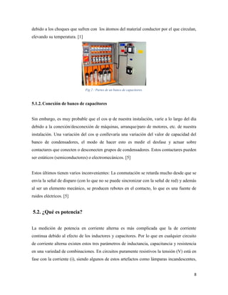 8
debido a los choques que sufren con los átomos del material conductor por el que circulan,
elevando su temperatura. [1]
Fig 2 : Partes de un banco de capacitores.
5.1.2.Conexión de banco de capacitores
Sin embargo, es muy probable que el cos φ de nuestra instalación, varíe a lo largo del día
debido a la conexión/desconexión de máquinas, arranque/paro de motores, etc. de nuestra
instalación. Una variación del cos φ conllevaría una variación del valor de capacidad del
banco de condensadores, el modo de hacer esto es medir el desfase y actuar sobre
contactares que conecten o desconecten grupos de condensadores. Estos contactares pueden
ser estáticos (semiconductores) o electromecánicos. [5]
Estos últimos tienen varios inconvenientes: La conmutación se retarda mucho desde que se
envía la señal de disparo (con lo que no se puede sincronizar con la señal de red) y además
al ser un elemento mecánico, se producen rebotes en el contacto, lo que es una fuente de
ruidos eléctricos. [5]
5.2. ¿Qué es potencia?
La medición de potencia en corriente alterna es más complicada que la de corriente
continua debido al efecto de los inductores y capacitores. Por lo que en cualquier circuito
de corriente alterna existen estos tres parámetros de inductancia, capacitancia y resistencia
en una variedad de combinaciones. En circuitos puramente resistivos la tensión (V) está en
fase con la corriente (i), siendo algunos de estos artefactos como lámparas incandescentes,
 