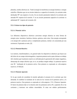 9
planchas, estufas eléctricas etc. Toda la energía la transforma en energía lumínica o energía
calorífica. Mientras que en un circuito inductivo o capacitivo la tensión y la corriente están
desfasadas 90° una respecto a la otra. En un circuito puramente inductivo la corriente está
atrasada 90° respecto de la tensión. Y en un circuito puramente capacitivo la corriente va
adelantada 90 ° respecto de la tensión. [6]
5.2.1. Existen tres tipos de potencia
5.2.1.1. Potencia Activa
Los diferentes dispositivos eléctricos convierten energía eléctrica en otras formas de
energía como: mecánica, lumínica, térmica, química, entre otras. Esta energía corresponde
a la energía útil o potencia activa o simplemente potencia, similar a la consumida por una
resistencia. Expresada en watts. [6]
5.2.1.2. Potencia Reactiva
Los motores, transformadores y en general todos los dispositivos eléctricos que hacen uso
del efecto de un campo electromagnético, requieren potencia activa para efectuar un trabajo
útil, mientras que la potencia reactiva es utilizada para la generación del campo magnético,
almacenaje de campo eléctrico que, en sí, no produce ningún trabajo. La potencia reactiva
esta 90 ° desfasada de la potencia activa. Esta potencia es expresada en volts-amperes
reactivos. (VAR) [6]
5.2.1.3. Potencia Aparente
Es la que resulta de considerar la tensión aplicada al consumo de la corriente que éste
demanda. Es también la resultante de la suma de los vectores de la potencia activa y la
potencia reactiva. Esta potencia es expresada en volts-amperes ( VA ) Potencia Aparente.
El factor de potencia (fp) es la relación entre las potencias activa (P) y aparente (S) si las
corrientes y tensiones son señales sinusoidales. Si estas son señales perfectamente
 