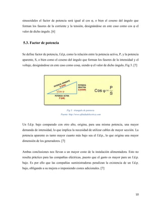 10
sinusoidales el factor de potencia será igual al cos φ, o bien el coseno del ángulo que
forman los fasores de la corriente y la tensión, designándose en este caso como cos φ el
valor de dicho ángulo. [6]
5.3. Factor de potencia
Se define factor de potencia, f.d.p, como la relación entre la potencia activa, P, y la potencia
aparente, S, o bien como el coseno del ángulo que forman los fasores de la intensidad y el
voltaje, designándose en este caso como cosφ, siendo φ el valor de dicho ángulo, Fig 3. [7]
Fig 3: triangulo de potencia
Fuente: http://www.afinidadelectrica.com
Un f.d.p. bajo comparado con otro alto, origina, para una misma potencia, una mayor
demanda de intensidad, lo que implica la necesidad de utilizar cables de mayor sección. La
potencia aparente es tanto mayor cuanto más bajo sea el f.d.p., lo que origina una mayor
dimensión de los generadores. [7]
Ambas conclusiones nos llevan a un mayor coste de la instalación alimentadora. Esto no
resulta práctico para las compañías eléctricas, puesto que el gasto es mayor para un f.d.p.
bajo. Es por ello que las compañías suministradoras penalizan la existencia de un f.d.p.
bajo, obligando a su mejora o imponiendo costes adicionales. [7]
 