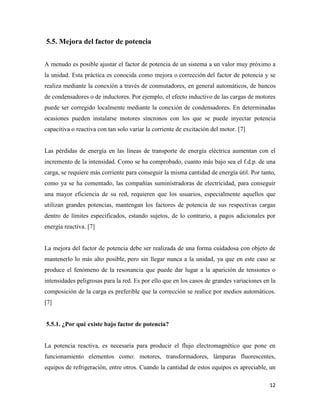12
5.5. Mejora del factor de potencia
A menudo es posible ajustar el factor de potencia de un sistema a un valor muy próximo a
la unidad. Esta práctica es conocida como mejora o corrección del factor de potencia y se
realiza mediante la conexión a través de conmutadores, en general automáticos, de bancos
de condensadores o de inductores. Por ejemplo, el efecto inductivo de las cargas de motores
puede ser corregido localmente mediante la conexión de condensadores. En determinadas
ocasiones pueden instalarse motores síncronos con los que se puede inyectar potencia
capacitiva o reactiva con tan solo variar la corriente de excitación del motor. [7]
Las pérdidas de energía en las líneas de transporte de energía eléctrica aumentan con el
incremento de la intensidad. Como se ha comprobado, cuanto más bajo sea el f.d.p. de una
carga, se requiere más corriente para conseguir la misma cantidad de energía útil. Por tanto,
como ya se ha comentado, las compañías suministradoras de electricidad, para conseguir
una mayor eficiencia de su red, requieren que los usuarios, especialmente aquellos que
utilizan grandes potencias, mantengan los factores de potencia de sus respectivas cargas
dentro de límites especificados, estando sujetos, de lo contrario, a pagos adicionales por
energía reactiva. [7]
La mejora del factor de potencia debe ser realizada de una forma cuidadosa con objeto de
mantenerlo lo más alto posible, pero sin llegar nunca a la unidad, ya que en este caso se
produce el fenómeno de la resonancia que puede dar lugar a la aparición de tensiones o
intensidades peligrosas para la red. Es por ello que en los casos de grandes variaciones en la
composición de la carga es preferible que la corrección se realice por medios automáticos.
[7]
5.5.1. ¿Por qué existe bajo factor de potencia?
La potencia reactiva, es necesaria para producir el flujo electromagnético que pone en
funcionamiento elementos como: motores, transformadores, lámparas fluorescentes,
equipos de refrigeración, entre otros. Cuando la cantidad de estos equipos es apreciable, un
 