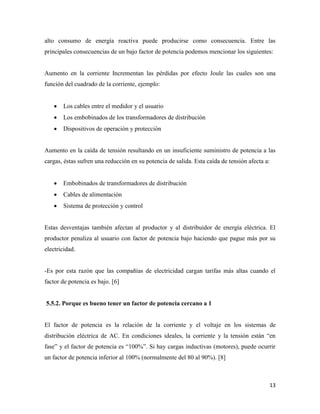 13
alto consumo de energía reactiva puede producirse como consecuencia. Entre las
principales consecuencias de un bajo factor de potencia podemos mencionar los siguientes:
Aumento en la corriente Incrementan las pérdidas por efecto Joule las cuales son una
función del cuadrado de la corriente, ejemplo:
 Los cables entre el medidor y el usuario
 Los embobinados de los transformadores de distribución
 Dispositivos de operación y protección
Aumento en la caída de tensión resultando en un insuficiente suministro de potencia a las
cargas, éstas sufren una reducción en su potencia de salida. Esta caída de tensión afecta a:
 Embobinados de transformadores de distribución
 Cables de alimentación
 Sistema de protección y control
Estas desventajas también afectan al productor y al distribuidor de energía eléctrica. El
productor penaliza al usuario con factor de potencia bajo haciendo que pague más por su
electricidad.
-Es por esta razón que las compañías de electricidad cargan tarifas más altas cuando el
factor de potencia es bajo. [6]
5.5.2. Porque es bueno tener un factor de potencia cercano a 1
El factor de potencia es la relación de la corriente y el voltaje en los sistemas de
distribución eléctrica de AC. En condiciones ideales, la corriente y la tensión están “en
fase” y el factor de potencia es “100%”. Si hay cargas inductivas (motores), puede ocurrir
un factor de potencia inferior al 100% (normalmente del 80 al 90%). [8]
 