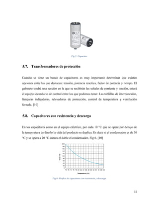 15
Fig 5: Capacitor.
Transformadores de protección
Cuando se tiene un banco de capacitores es muy importante determinar que existen
opciones entre las que destacan: tensión, potencia reactiva, factor de potencia y tiempo. El
gabinete tendrá una sección en la que se recibirán las señales de corriente y tención, estará
el equipo secundario de control entre los que podemos tener. Las tablillas de interconexión,
lámparas indicadoras, relevadores de protección, control de temperatura y ventilación
forzada. [10]
Capacitores con resistencia y descarga
En los capacitores como en el equipo eléctrico, por cada 10 °C que se opere por debajo de
la temperatura de diseño la vida del producto se duplica. Es decir si el condensador es de 30
°C y se opera a 20 °C durara el doble el condensador, Fig 6. [10]
Fig 6: Grafico de capacitores con resistencia y descarga.
 