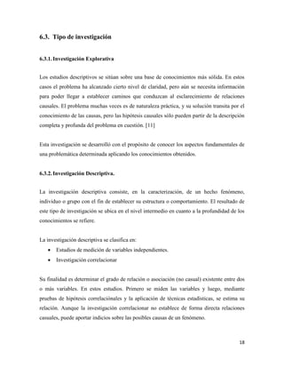 18
Tipo de investigación
6.3.1.Investigación Explorativa
Los estudios descriptivos se sitúan sobre una base de conocimientos más sólida. En estos
casos el problema ha alcanzado cierto nivel de claridad, pero aún se necesita información
para poder llegar a establecer caminos que conduzcan al esclarecimiento de relaciones
causales. El problema muchas veces es de naturaleza práctica, y su solución transita por el
conocimiento de las causas, pero las hipótesis causales sólo pueden partir de la descripción
completa y profunda del problema en cuestión. [11]
Esta investigación se desarrolló con el propósito de conocer los aspectos fundamentales de
una problemática determinada aplicando los conocimientos obtenidos.
6.3.2.Investigación Descriptiva.
La investigación descriptiva consiste, en la caracterización, de un hecho fenómeno,
individuo o grupo con el fin de establecer su estructura o comportamiento. El resultado de
este tipo de investigación se ubica en el nivel intermedio en cuanto a la profundidad de los
conocimientos se refiere.
La investigación descriptiva se clasifica en:
 Estudios de medición de variables independientes.
 Investigación correlacionar
Su finalidad es determinar el grado de relación o asociación (no casual) existente entre dos
o más variables. En estos estudios. Primero se miden las variables y luego, mediante
pruebas de hipótesis correlaciónales y la aplicación de técnicas estadísticas, se estima su
relación. Aunque la investigación correlacionar no establece de forma directa relaciones
casuales, puede aportar indicios sobre las posibles causas de un fenómeno.
 