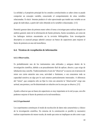 19
La utilidad y el propósito principal de los estudios correlaciónales es saber cómo se puede
comportar un concepto variable, conociendo el comportamiento de otras variables
relacionadas. Es decir. Intentar predecir el valor aproximado que tendrá una variable en un
grupo de individuos, a partir del valor obtenido en la variable/s relacionadas. [12]
Permitió generar datos de primera mano sobre el tema a investigar para realizar después un
análisis general, tanto de la información de fuente primaria, fuente secundaria, así como de
los hallazgos teóricos encontrados en la revisión bibliográfica. Esta investigación
descriptiva es esencial porque admitió conocer un banco de capacitores para mejorar el
factor de potencia en una red monofásica.
Técnicas de recopilación de información
6.4.1.Observación.
Es probablemente uno de los instrumentos más utilizados y antiguos dentro de la
investigación científica, debido a un procedimiento fácil de aplicar, directo y que exige de
tabulación muy sencilla. Tradicionalmente el acto de "observar" se asocia con el proceso de
mirar con cierta atención una cosa, actividad o fenómeno, o sea concentrar toda su
capacidad sensitiva en algo por lo cual estamos particularmente interesados. A diferencia
del “mirar”, que comporta sólo un fijar la vista con atención la "observación" exige una
actitud, una postura y un fin determinado en relación con la cosa que se observa. [13]
Ayudó a observar que un banco de capacitores es muy importante en la red ya que, con ello
podemos mejorar el factor de potencia en la red monofásica.
6.4.2.Experimental
Los experimentos constituyen el modo de recolección de datos más característico y clásico
de la investigación científica. En ciencias de la construcción es posible (y necesario)
realizar experimentos de menor escala, de modo que estos no impliquen un alto costo o que
 