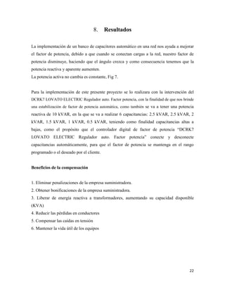 22
Resultados
La implementación de un banco de capacitores automático en una red nos ayuda a mejorar
el factor de potencia, debido a que cuando se conectan cargas a la red, nuestro factor de
potencia disminuye, haciendo que el ángulo crezca y como consecuencia tenemos que la
potencia reactiva y aparente aumenten.
La potencia activa no cambia es constante, Fig 7.
Para la implementación de este presente proyecto se lo realizara con la intervención del
DCRK7 LOVATO ELECTRIC Regulador auto. Factor potencia, con la finalidad de que nos brinde
una estabilización de factor de potencia automática, como también se va a tener una potencia
reactiva de 10 kVAR, en la que se va a realizar 6 capacitancias: 2.5 kVAR, 2.5 kVAR, 2
kVAR, 1.5 kVAR, 1 kVAR, 0.5 kVAR, teniendo como finalidad capacitancias altas a
bajas, como el propósito que el controlador digital de factor de potencia “DCRK7
LOVATO ELECTRIC Regulador auto. Factor potencia” conecte y desconecte
capacitancias automáticamente, para que el factor de potencia se mantenga en el rango
programado o el deseado por el cliente.
Beneficios de la compensación
1. Eliminar penalizaciones de la empresa suministradora.
2. Obtener bonificaciones de la empresa suministradora.
3. Liberar de energía reactiva a transformadores, aumentando su capacidad disponible
(KVA)
4. Reducir las pérdidas en conductores
5. Compensar las caídas en tensión
6. Mantener la vida útil de los equipos
 