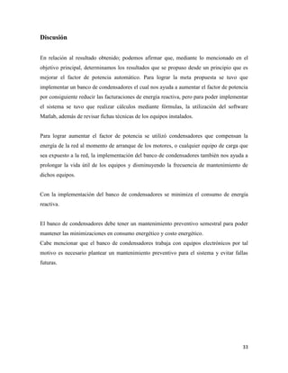 33
Discusión
En relación al resultado obtenido; podemos afirmar que, mediante lo mencionado en el
objetivo principal, determinamos los resultados que se propuso desde un principio que es
mejorar el factor de potencia automático. Para lograr la meta propuesta se tuvo que
implementar un banco de condensadores el cual nos ayuda a aumentar el factor de potencia
por consiguiente reducir las facturaciones de energía reactiva, pero para poder implementar
el sistema se tuvo que realizar cálculos mediante fórmulas, la utilización del software
Matlab, además de revisar fichas técnicas de los equipos instalados.
Para lograr aumentar el factor de potencia se utilizó condensadores que compensan la
energía de la red al momento de arranque de los motores, o cualquier equipo de carga que
sea expuesto a la red, la implementación del banco de condensadores también nos ayuda a
prolongar la vida útil de los equipos y disminuyendo la frecuencia de mantenimiento de
dichos equipos.
Con la implementación del banco de condensadores se minimiza el consumo de energía
reactiva.
El banco de condensadores debe tener un mantenimiento preventivo semestral para poder
mantener las minimizaciones en consumo energético y costo energético.
Cabe mencionar que el banco de condensadores trabaja con equipos electrónicos por tal
motivo es necesario plantear un mantenimiento preventivo para el sistema y evitar fallas
futuras.
 