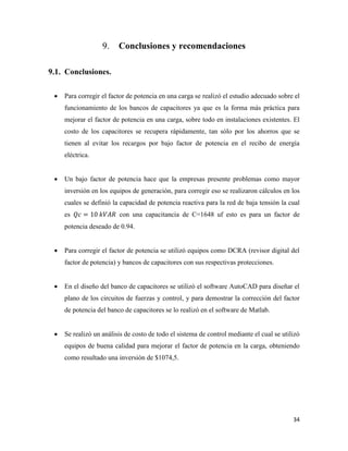 34
Conclusiones y recomendaciones
Conclusiones.
 Para corregir el factor de potencia en una carga se realizó el estudio adecuado sobre el
funcionamiento de los bancos de capacitores ya que es la forma más práctica para
mejorar el factor de potencia en una carga, sobre todo en instalaciones existentes. El
costo de los capacitores se recupera rápidamente, tan sólo por los ahorros que se
tienen al evitar los recargos por bajo factor de potencia en el recibo de energía
eléctrica.
 Un bajo factor de potencia hace que la empresas presente problemas como mayor
inversión en los equipos de generación, para corregir eso se realizaron cálculos en los
cuales se definió la capacidad de potencia reactiva para la red de baja tensión la cual
es 𝑄𝑐 = 10 𝑘𝑉𝐴𝑅 con una capacitancia de C=1648 uf esto es para un factor de
potencia deseado de 0.94.
 Para corregir el factor de potencia se utilizó equipos como DCRA (revisor digital del
factor de potencia) y bancos de capacitores con sus respectivas protecciones.
 En el diseño del banco de capacitores se utilizó el software AutoCAD para diseñar el
plano de los circuitos de fuerzas y control, y para demostrar la corrección del factor
de potencia del banco de capacitores se lo realizó en el software de Matlab.
 Se realizó un análisis de costo de todo el sistema de control mediante el cual se utilizó
equipos de buena calidad para mejorar el factor de potencia en la carga, obteniendo
como resultado una inversión de $1074,5.
 
