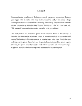 iv
Abstract
In many electrical installations in the industry, there is high power consumption. This one
gets bigger when it works with many motors (inductive load), which cause a large
consumption of reactive current that is normally penalized by companies that distribute
energy. It is possible to adjust the power factor of a system to a value very close to the unit.
This practice is known as improvement or correction of the power factor.
The most practical and economical power factor correction device is the capacitor. It
improves the power factor because the effects of the capacitance are exactly opposite to
those of the inductance. The capacitors can be installed at any point of the electrical system
and improve the power factor between the point of application and the power supply.
However, the power factor between the load and the capacitor will remain unchanged.
Capacitors are usually added to each piece of equipment that requires reagents.
 