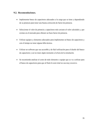 35
Recomendaciones.
 Implementar banco de capacitores adecuados a la carga que se tiene y dependiendo
de su potencia para tener una buena corrección de factor de potencia.
 Seleccionar el valor de potencia y capacitores más cercano al valor calculado y, que
existan en el mercado para obtener un buen factor de potencia.
 Utilizar equipos y elementos adecuados para implementar un banco de capacitores y
con el tiempo no tener alguna falla técnica.
 Utilizar un software que sea accesible y de fácil utilización para el diseño del banco
de capacitores y así no tener algún momento a la hora de la simulación.
 Se recomienda analizar el costo de todo elemento o equipo que se va a utilizar para
el banco de capacitores para que al final el costo total no sea muy excesivo.
 