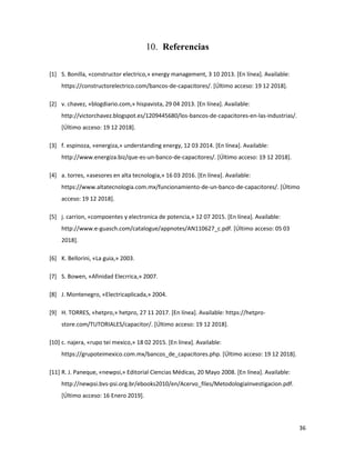 36
Referencias
[1] S. Bonilla, «constructor electrico,» energy management, 3 10 2013. [En línea]. Available:
https://constructorelectrico.com/bancos-de-capacitores/. [Último acceso: 19 12 2018].
[2] v. chavez, «blogdiario.com,» hispavista, 29 04 2013. [En línea]. Available:
http://victorchavez.blogspot.es/1209445680/los-bancos-de-capacitores-en-las-industrias/.
[Último acceso: 19 12 2018].
[3] f. espinoza, «energiza,» understanding energy, 12 03 2014. [En línea]. Available:
http://www.energiza.biz/que-es-un-banco-de-capacitores/. [Último acceso: 19 12 2018].
[4] a. torres, «asesores en alta tecnologia,» 16 03 2016. [En línea]. Available:
https://www.altatecnologia.com.mx/funcionamiento-de-un-banco-de-capacitores/. [Último
acceso: 19 12 2018].
[5] j. carrion, «compoentes y electronica de potencia,» 12 07 2015. [En línea]. Available:
http://www.e-guasch.com/catalogue/appnotes/AN110627_c.pdf. [Último acceso: 05 03
2018].
[6] K. Bellorini, «La guia,» 2003.
[7] S. Bowen, «Afinidad Elecrrica,» 2007.
[8] J. Montenegro, «Electricaplicada,» 2004.
[9] H. TORRES, «hetpro,» hetpro, 27 11 2017. [En línea]. Available: https://hetpro-
store.com/TUTORIALES/capacitor/. [Último acceso: 19 12 2018].
[10] c. najera, «rupo tei mexico,» 18 02 2015. [En línea]. Available:
https://grupoteimexico.com.mx/bancos_de_capacitores.php. [Último acceso: 19 12 2018].
[11] R. J. Paneque, «newpsi,» Editorial Ciencias Médicas, 20 Mayo 2008. [En línea]. Available:
http://newpsi.bvs-psi.org.br/ebooks2010/en/Acervo_files/MetodologiaInvestigacion.pdf.
[Último acceso: 16 Enero 2019].
 