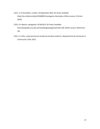 37
[12] F. y. B. Hernández, «scribd,» 19 Septiembre 2012. [En línea]. Available:
https://es.scribd.com/doc/33936895/Investigacion-Descriptiva. [Último acceso: 16 Enero
2019].
[13] U. N. Abierta, «postgrado,» 02 08 2013. [En línea]. Available:
http://postgrado.una.edu.ve/metodologia2/paginas/cerda7.pdf. [Último acceso: 2019 Enero
16].
[14] U. d. Chile, «¿Que tecnicas de recoleccion de datos existen?,» departamento de ciencias de la
construccion, Chile, 2013.
 