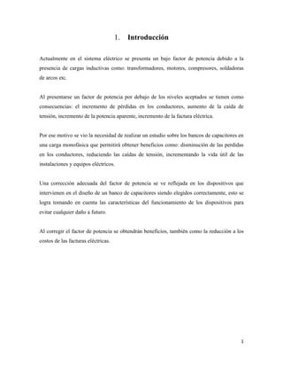 1
Introducción
Actualmente en el sistema eléctrico se presenta un bajo factor de potencia debido a la
presencia de cargas inductivas como: transformadores, motores, compresores, soldadoras
de arcos etc.
Al presentarse un factor de potencia por debajo de los niveles aceptados se tienen como
consecuencias: el incremento de pérdidas en los conductores, aumento de la caída de
tensión, incremento de la potencia aparente, incremento de la factura eléctrica.
Por ese motivo se vio la necesidad de realizar un estudio sobre los bancos de capacitores en
una carga monofásica que permitirá obtener beneficios como: disminución de las perdidas
en los conductores, reduciendo las caídas de tensión, incrementando la vida útil de las
instalaciones y equipos eléctricos.
Una corrección adecuada del factor de potencia se ve reflejada en los dispositivos que
intervienen en el diseño de un banco de capacitores siendo elegidos correctamente, esto se
logra tomando en cuenta las características del funcionamiento de los dispositivos para
evitar cualquier daño a futuro.
Al corregir el factor de potencia se obtendrán beneficios, también como la reducción a los
costos de las facturas eléctricas.
 