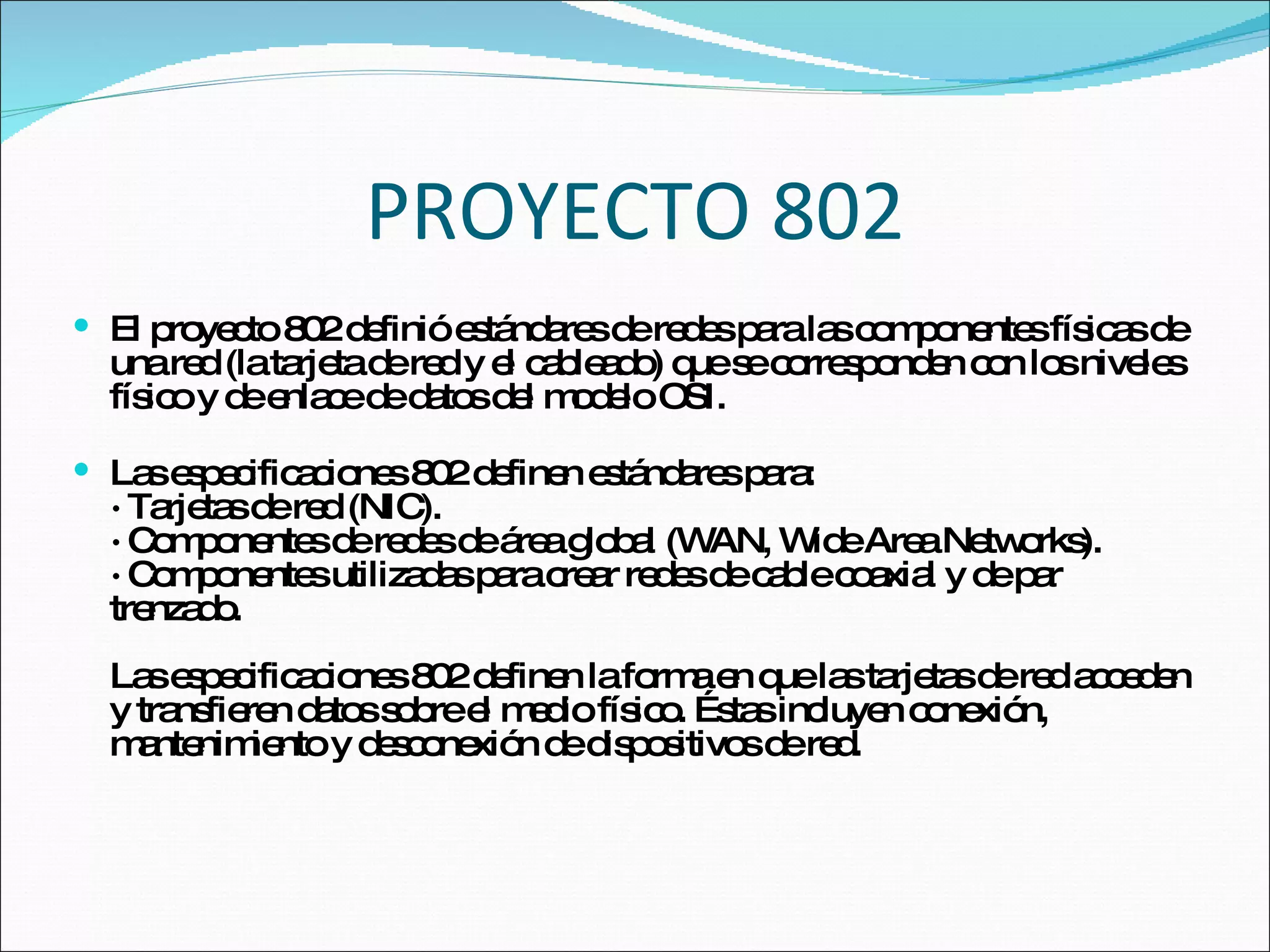 PROYECTO 802 El proyecto 802 definió estándares de redes para las componentes físicas de una red (la tarjeta de red y el cableado) que se corresponden con los niveles físico y de enlace de datos del modelo OSI. Las especificaciones 802 definen estándares para: · Tarjetas de red (NIC). · Componentes de redes de área global (WAN, Wide Area Networks).  · Componentes utilizadas para crear redes de cable coaxial y de par trenzado. Las especificaciones 802 definen la forma en que las tarjetas de red acceden y transfieren datos sobre el medio físico. Éstas incluyen conexión, mantenimiento y desconexión de dispositivos de red. 