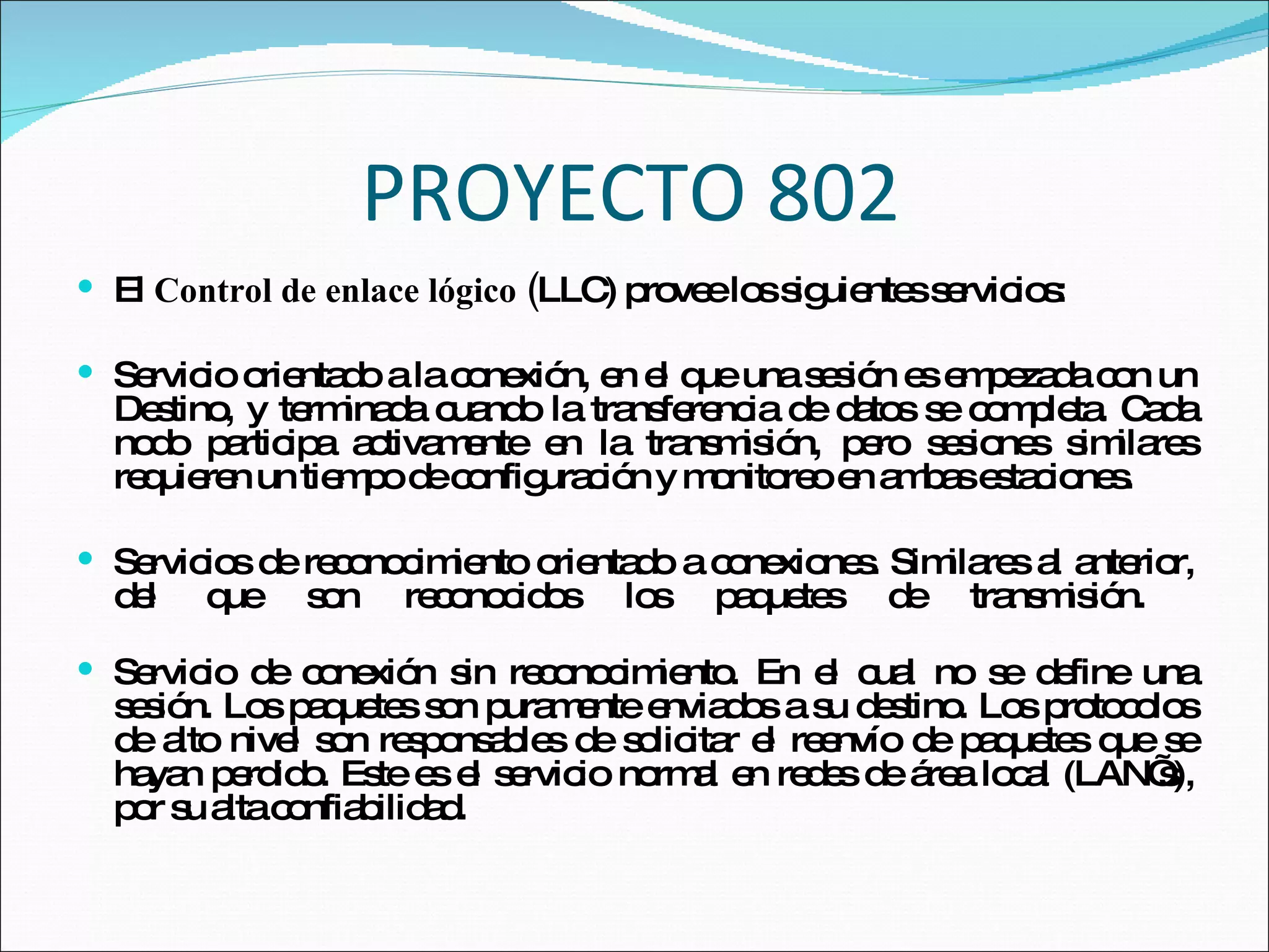 PROYECTO 802 El  Control de enlace lógico ( LLC) provee los siguientes servicios: Servicio orientado a la conexión, en el que una sesión es empezada con un Destino, y terminada cuando la transferencia de datos se completa. Cada nodo participa activamente en la transmisión, pero sesiones similares requieren un tiempo de configuración y monitoreo en ambas estaciones.  Servicios de reconocimiento orientado a conexiones. Similares al anterior, del que son reconocidos los paquetes de transmisión.  Servicio de conexión sin reconocimiento. En el cual no se define una sesión. Los paquetes son puramente enviados a su destino. Los protocolos de alto nivel son responsables de solicitar el reenvío de paquetes que se hayan perdido. Este es el servicio normal en redes de área local (LAN’s), por su alta confiabilidad.  