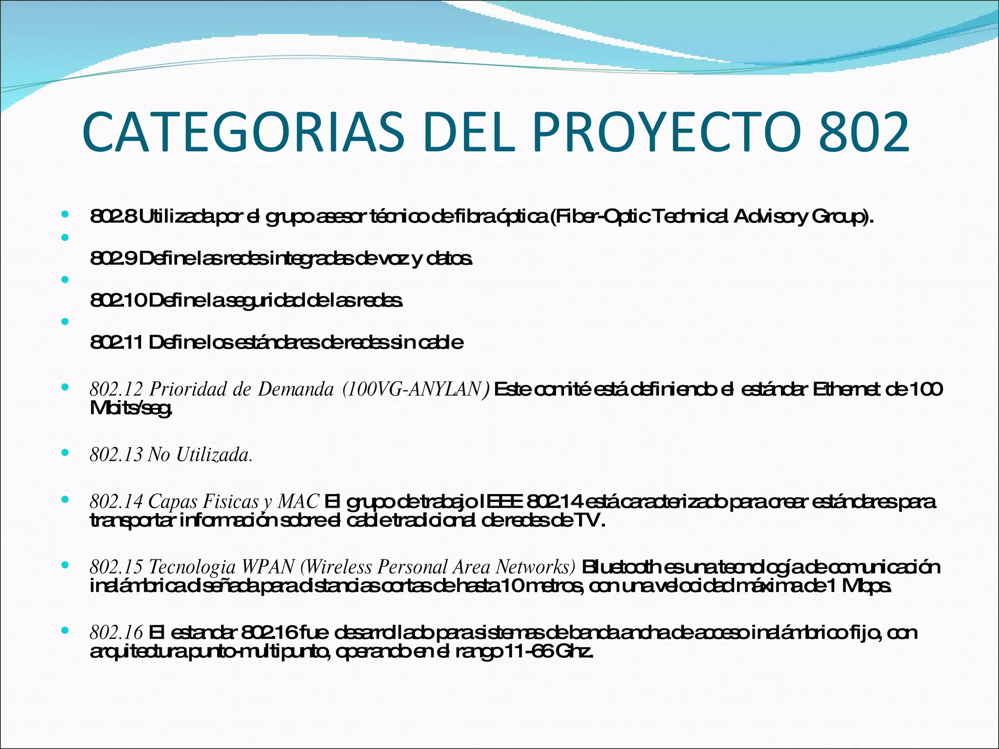 CATEGORIAS DEL PROYECTO 802 802.8 Utilizada por el grupo asesor técnico de fibra óptica (Fiber-Optic Technical Advisory Group).  802.9 Define las redes integradas de voz y datos. 802.10 Define la seguridad de las redes.  802.11 Define los estándares de redes sin cable 802.12 Prioridad de Demanda (100VG-ANYLAN )  Este comité está definiendo el estándar Ethernet de 100 Mbits/seg. 802.13 No Utilizada. 802.14 Capas Fisicas y MAC  El grupo de trabajo IEEE 802.14 está caracterizado para crear estándares para transportar información sobre el cable tradicional de redes de TV. 802.15 Tecnologia WPAN (Wireless Personal Area Networks)   Bluetooth es una tecnología de comunicación inalámbrica diseñada para distancias cortas de hasta 10 metros, con una velocidad máxima de 1 Mbps. 802.16  El estandar 802.16 fue  desarrollado para sistemas de banda ancha de acceso inalámbrico fijo, con arquitectura punto-multipunto, operando en el rango 11-66 Ghz. 